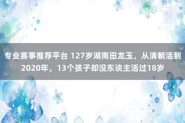 专业赛事推荐平台 127岁湖南田龙玉,从清朝活到2020年,13个孩子却没东谈主活过18岁