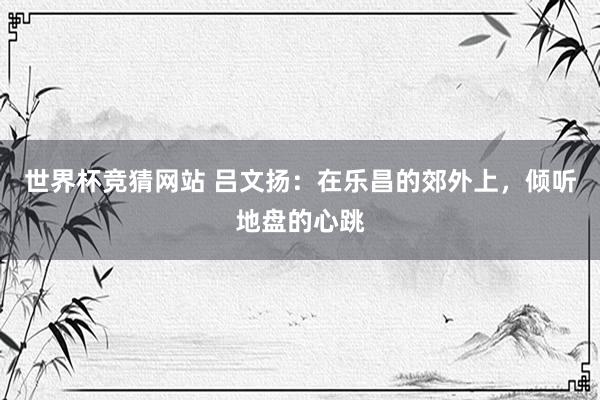世界杯竞猜网站 吕文扬:在乐昌的郊外上,倾听地盘的心跳