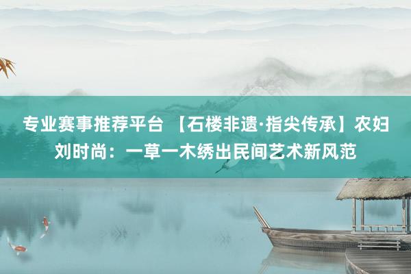 专业赛事推荐平台 【石楼非遗·指尖传承】农妇刘时尚：一草一木绣出民间艺术新风范