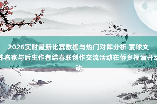 2026实时最新比赛数据与热门对阵分析 寰球文体名家与后生作者结春联创作交流活动在侨乡福清开动