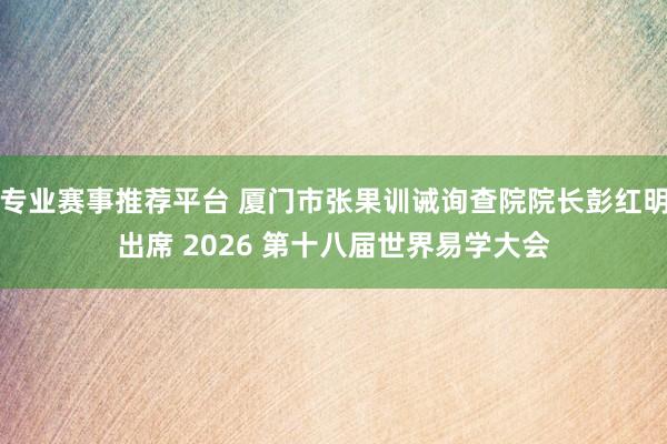 专业赛事推荐平台 厦门市张果训诫询查院院长彭红明出席 2026 第十八届世界易学大会