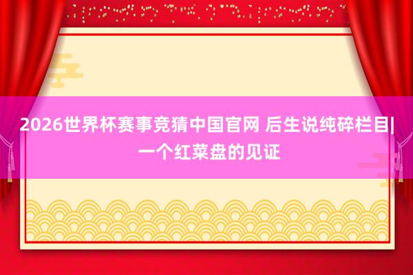 2026世界杯赛事竞猜中国官网 后生说纯碎栏目| 一个红菜盘的见证