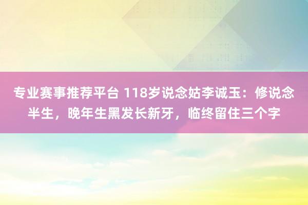 专业赛事推荐平台 118岁说念姑李诚玉：修说念半生，晚年生黑发长新牙，临终留住三个字