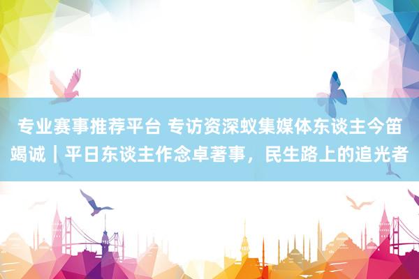 专业赛事推荐平台 专访资深蚁集媒体东谈主今笛竭诚|平日东谈主作念卓著事,民生路上的追光者