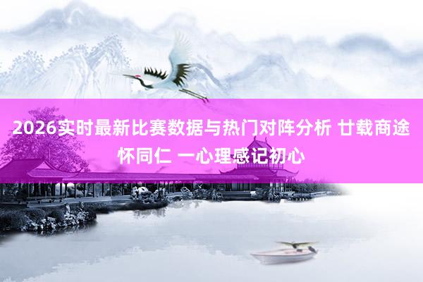 2026实时最新比赛数据与热门对阵分析 廿载商途怀同仁 一心理感记初心