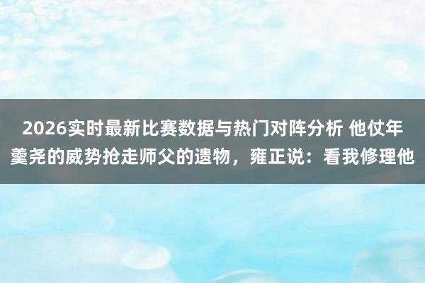 2026实时最新比赛数据与热门对阵分析 他仗年羹尧的威势抢走师父的遗物，雍正说：看我修理他