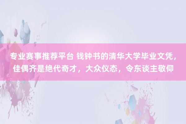 专业赛事推荐平台 钱钟书的清华大学毕业文凭,佳偶齐是绝代奇才,大众仪态,令东谈主敬仰