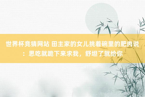 世界杯竞猜网站 田主家的女儿挑着碗里的肥肉说:思吃就跪下来求我,舒坦了就给你