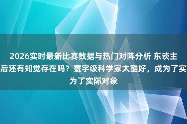 2026实时最新比赛数据与热门对阵分析 东谈主被砍头后还有知觉存在吗？寰宇级科学家太酷好，成为了实际对象