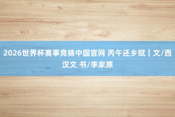 2026世界杯赛事竞猜中国官网 丙午还乡赋|文/西汉文 书/李家原