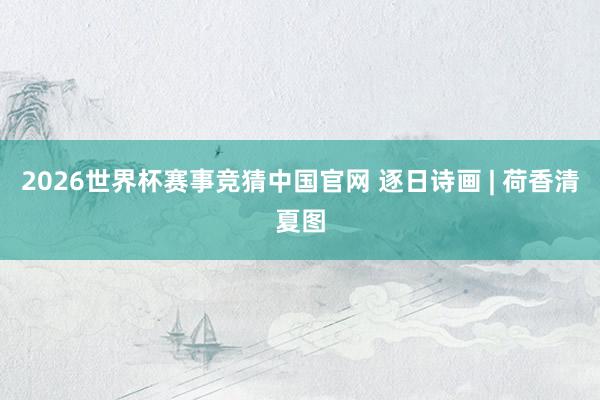 2026世界杯赛事竞猜中国官网 逐日诗画 | 荷香清夏图