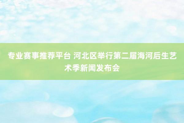 专业赛事推荐平台 河北区举行第二届海河后生艺术季新闻发布会