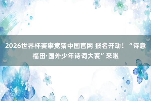 2026世界杯赛事竞猜中国官网 报名开动！“诗意福田·国外少年诗词大赛”来啦