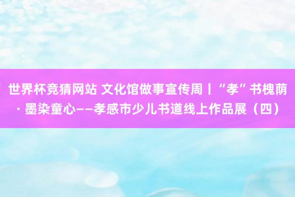世界杯竞猜网站 文化馆做事宣传周丨“孝”书槐荫· 墨染童心——孝感市少儿书道线上作品展（四）