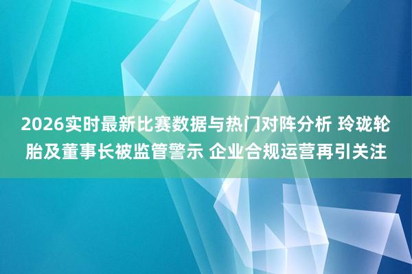 2026实时最新比赛数据与热门对阵分析 玲珑轮胎及董事长被监管警示 企业合规运营再引关注
