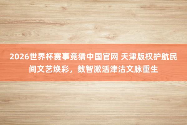 2026世界杯赛事竞猜中国官网 天津版权护航民间文艺焕彩,数智激活津沽文脉重生