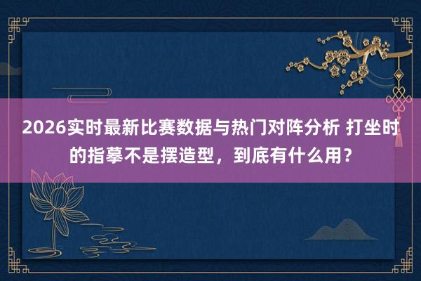 2026实时最新比赛数据与热门对阵分析 打坐时的指摹不是摆造型，到底有什么用？