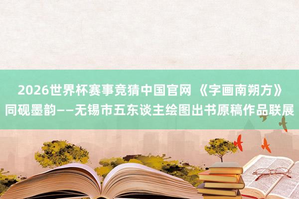 2026世界杯赛事竞猜中国官网 《字画南朔方》同砚墨韵——无锡市五东谈主绘图出书原稿作品联展