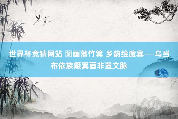 世界杯竞猜网站 图画落竹箕 乡韵绘渡寨——乌当布依族簸箕画非遗文脉