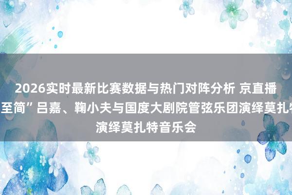 2026实时最新比赛数据与热门对阵分析 京直播｜“正途至简”吕嘉、鞠小夫与国度大剧院管弦乐团演绎莫扎特音乐会