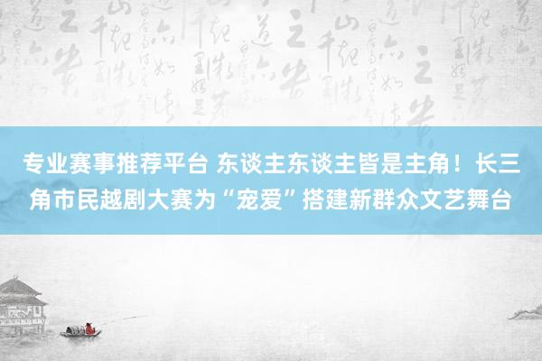 专业赛事推荐平台 东谈主东谈主皆是主角！长三角市民越剧大赛为“宠爱”搭建新群众文艺舞台