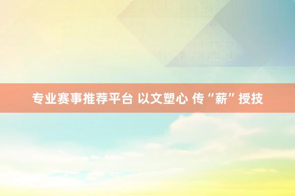 专业赛事推荐平台 以文塑心 传“薪”授技