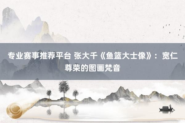 专业赛事推荐平台 张大千《鱼篮大士像》：宽仁尊荣的图画梵音