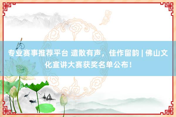 专业赛事推荐平台 遣散有声,佳作留韵 | 佛山文化宣讲大赛获奖名单公布!