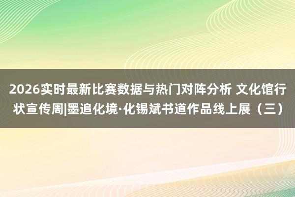 2026实时最新比赛数据与热门对阵分析 文化馆行状宣传周|墨追化境·化锡斌书道作品线上展(三)