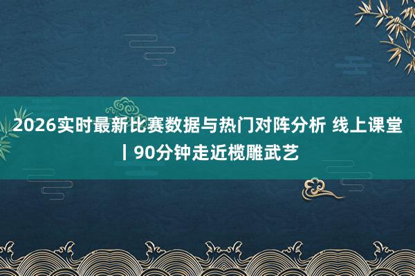 2026实时最新比赛数据与热门对阵分析 线上课堂丨90分钟走近榄雕武艺