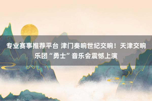 专业赛事推荐平台 津门奏响世纪交响！天津交响乐团“勇士”音乐会震憾上演