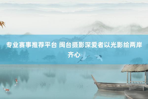 专业赛事推荐平台 闽台摄影深爱者以光影绘两岸齐心