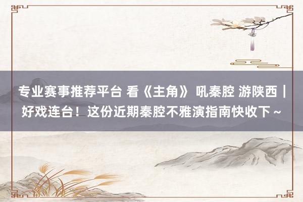 专业赛事推荐平台 看《主角》 吼秦腔 游陕西｜好戏连台！这份近期秦腔不雅演指南快收下～