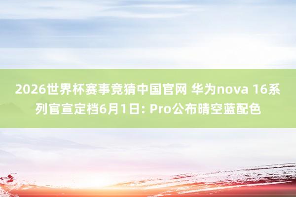 2026世界杯赛事竞猜中国官网 华为nova 16系列官宣定档6月1日: Pro公布晴空蓝配色