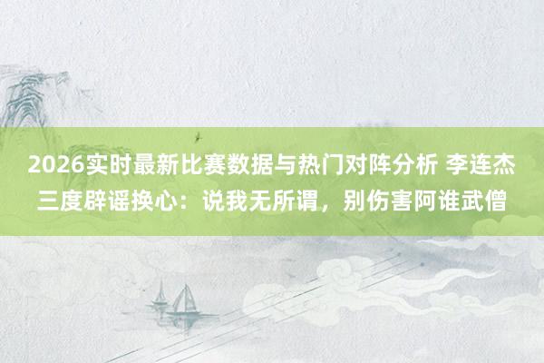 2026实时最新比赛数据与热门对阵分析 李连杰三度辟谣换心:说我无所谓,别伤害阿谁武僧