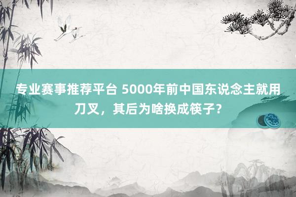 专业赛事推荐平台 5000年前中国东说念主就用刀叉,其后为啥换成筷子?