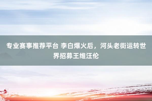 专业赛事推荐平台 李白爆火后，河头老街运转世界招募王维汪伦