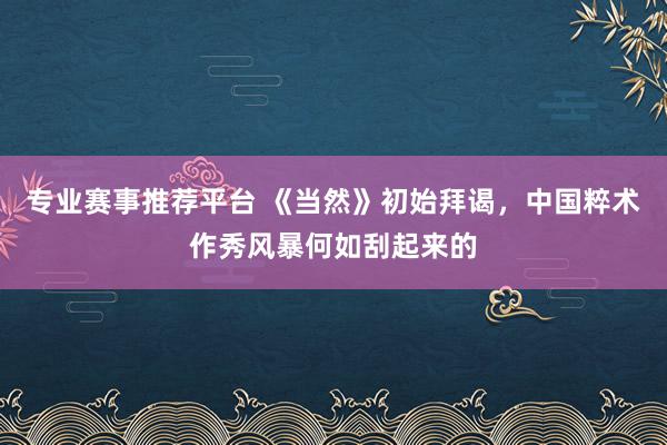 专业赛事推荐平台 《当然》初始拜谒，中国粹术作秀风暴何如刮起来的