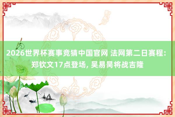 2026世界杯赛事竞猜中国官网 法网第二日赛程: 郑钦文17点登场， 吴易昺将战吉隆