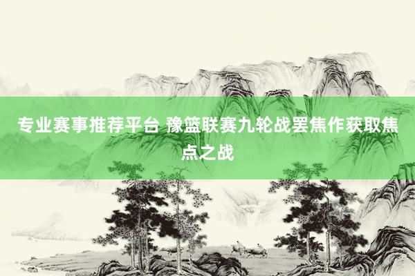 专业赛事推荐平台 豫篮联赛九轮战罢焦作获取焦点之战