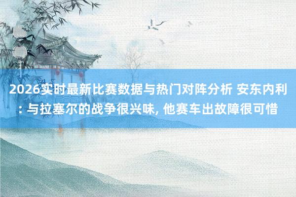 2026实时最新比赛数据与热门对阵分析 安东内利: 与拉塞尔的战争很兴味， 他赛车出故障很可惜