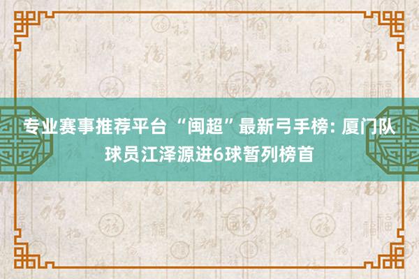 专业赛事推荐平台 “闽超”最新弓手榜: 厦门队球员江泽源进6球暂列榜首