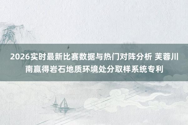 2026实时最新比赛数据与热门对阵分析 芙蓉川南赢得岩石地质环境处分取样系统专利