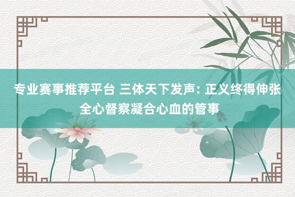 专业赛事推荐平台 三体天下发声: 正义终得伸张 全心督察凝合心血的管事