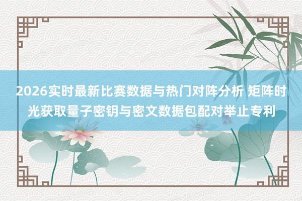 2026实时最新比赛数据与热门对阵分析 矩阵时光获取量子密钥与密文数据包配对举止专利