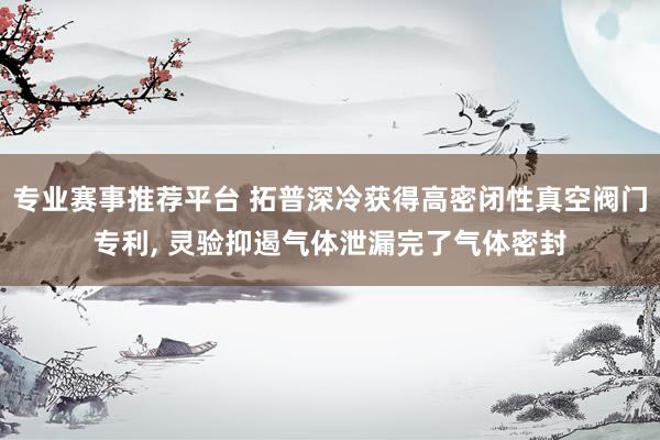 专业赛事推荐平台 拓普深冷获得高密闭性真空阀门专利， 灵验抑遏气体泄漏完了气体密封