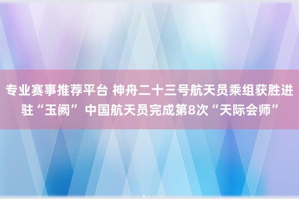 专业赛事推荐平台 神舟二十三号航天员乘组获胜进驻“玉阙” 中国航天员完成第8次“天际会师”