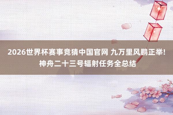 2026世界杯赛事竞猜中国官网 九万里风鹏正举! 神舟二十三号辐射任务全总结