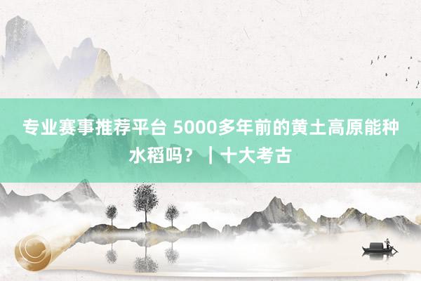 专业赛事推荐平台 5000多年前的黄土高原能种水稻吗？｜十大考古