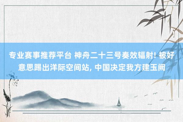 专业赛事推荐平台 神舟二十三号奏效辐射! 被好意思踢出洋际空间站, 中国决定我方建玉阙